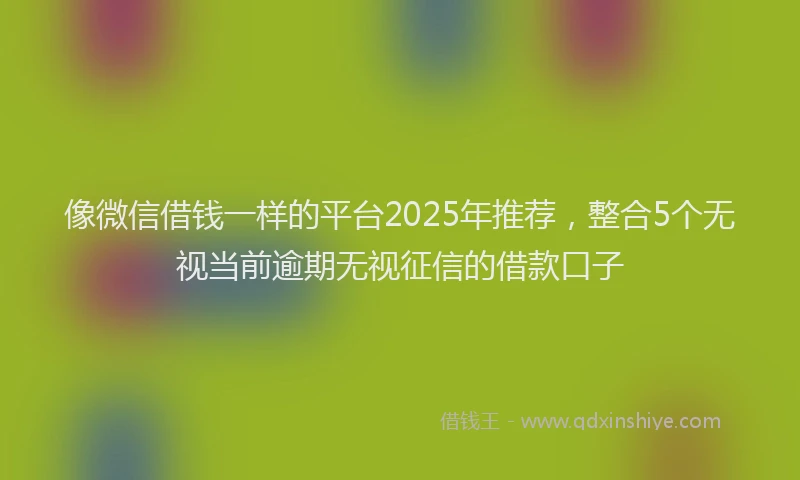 像微信借钱一样的平台2025年推荐，整合5个无视当前逾期无视征信的借款口子