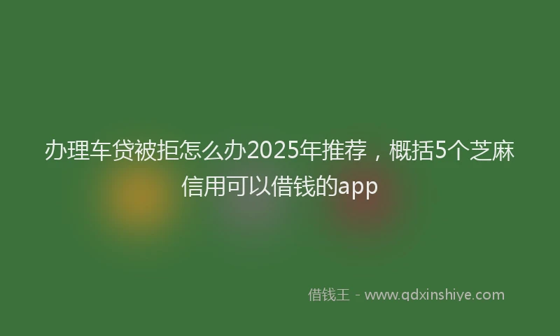 办理车贷被拒怎么办2025年推荐，概括5个芝麻信用可以借钱的app
