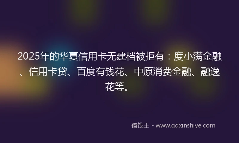 2025年的华夏信用卡无建档被拒有：度小满金融、信用卡贷、百度有钱花、中原消费金融、融逸花等。