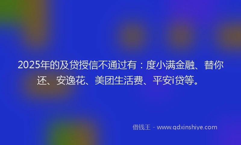 2025年的及贷授信不通过有：度小满金融、替你还、安逸花、美团生活费、平安i贷等。
