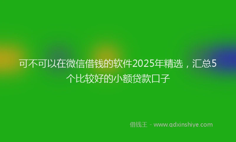 可不可以在微信借钱的软件2025年精选，汇总5个比较好的小额贷款口子