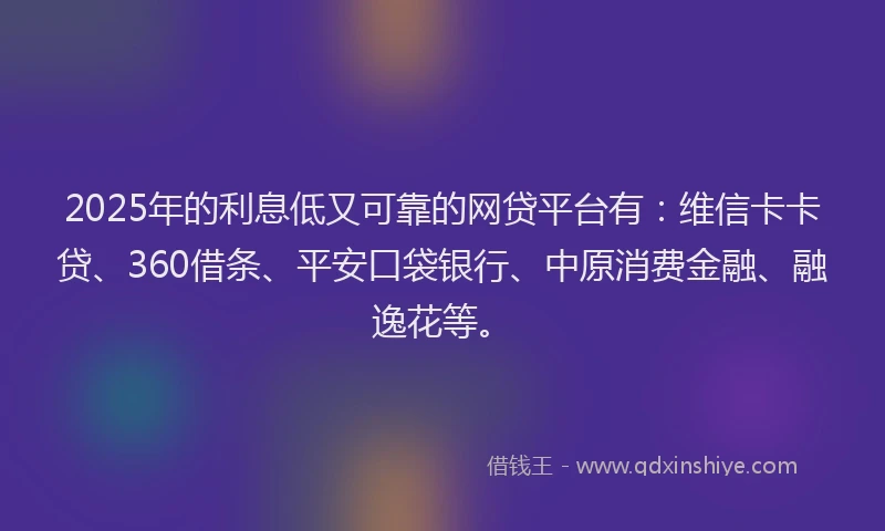 2025年的利息低又可靠的网贷平台有：维信卡卡贷、360借条、平安口袋银行、中原消费金融、融逸花等。