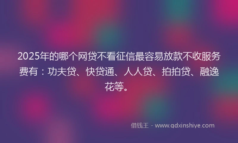 2025年的哪个网贷不看征信最容易放款不收服务费有：功夫贷、快贷通、人人贷、拍拍贷、融逸花等。