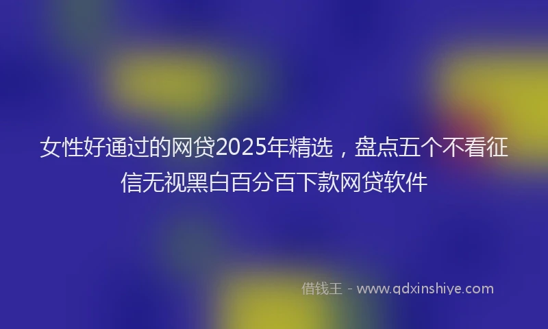 女性好通过的网贷2025年精选，盘点五个不看征信无视黑白百分百下款网贷软件