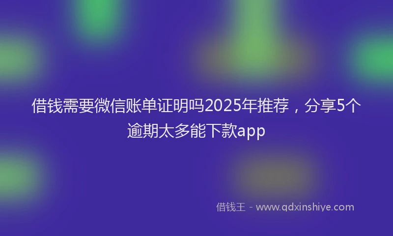 借钱需要微信账单证明吗2025年推荐，分享5个逾期太多能下款app
