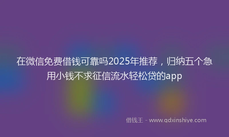 在微信免费借钱可靠吗2025年推荐，归纳五个急用小钱不求征信流水轻松贷的app