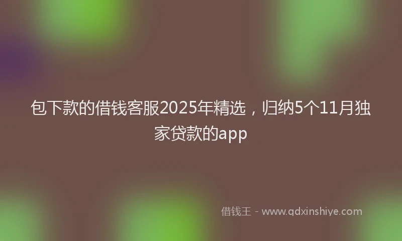 包下款的借钱客服2025年精选，归纳5个11月独家贷款的app