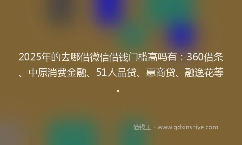 2025年的去哪借微信借钱门槛高吗有：360借条、中原消费金融、51人品贷、惠商贷、融逸花等。