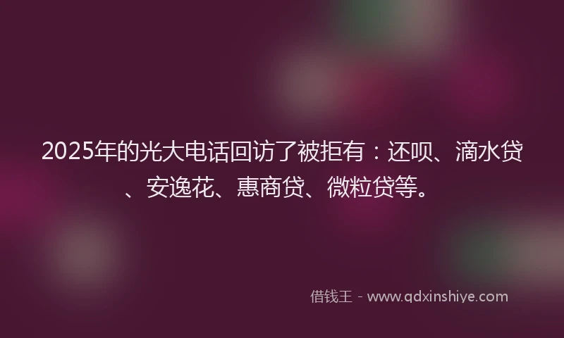2025年的光大电话回访了被拒有：还呗、滴水贷、安逸花、惠商贷、微粒贷等。