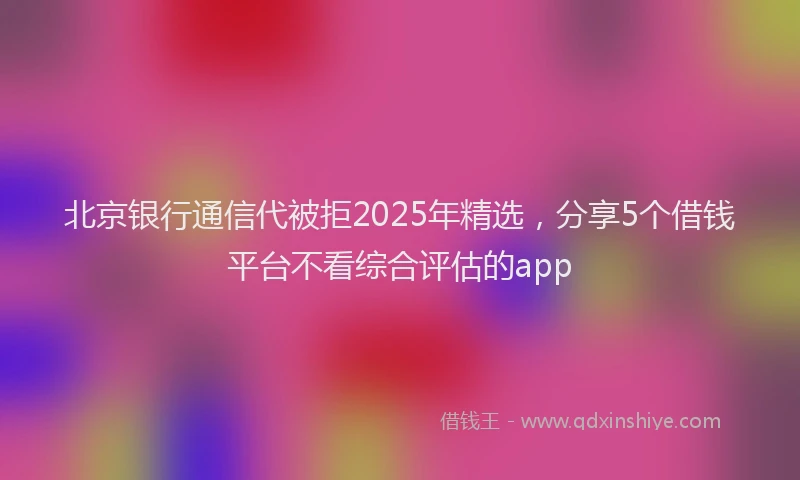 北京银行通信代被拒2025年精选，分享5个借钱平台不看综合评估的app