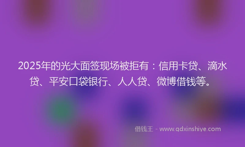 2025年的光大面签现场被拒有：信用卡贷、滴水贷、平安口袋银行、人人贷、微博借钱等。