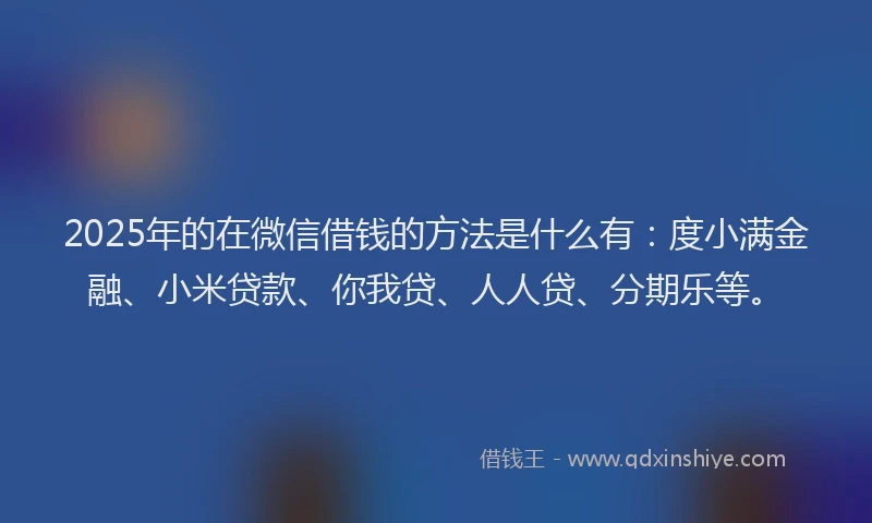 2025年的在微信借钱的方法是什么有：度小满金融、小米贷款、你我贷、人人贷、分期乐等。