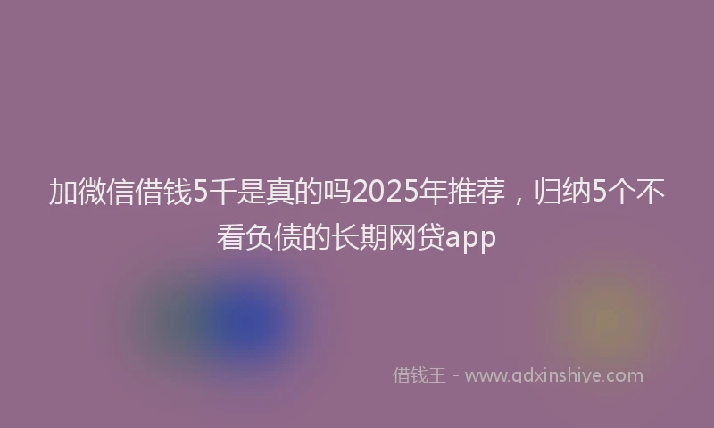 加微信借钱5千是真的吗2025年推荐，归纳5个不看负债的长期网贷app