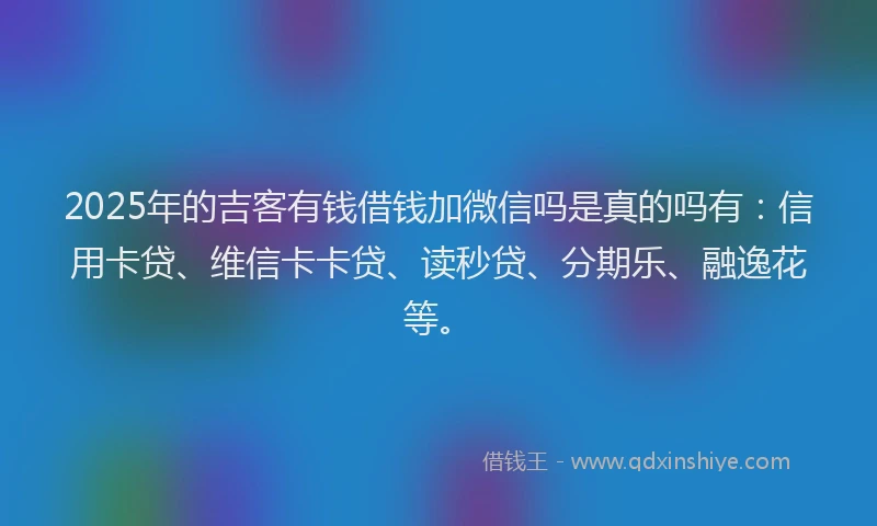 2025年的吉客有钱借钱加微信吗是真的吗有：信用卡贷、维信卡卡贷、读秒贷、分期乐、融逸花等。