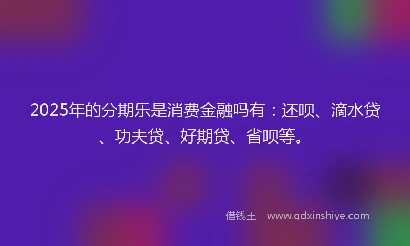 2025年的分期乐是消费金融吗有：还呗、滴水贷、功夫贷、好期贷、省呗等。