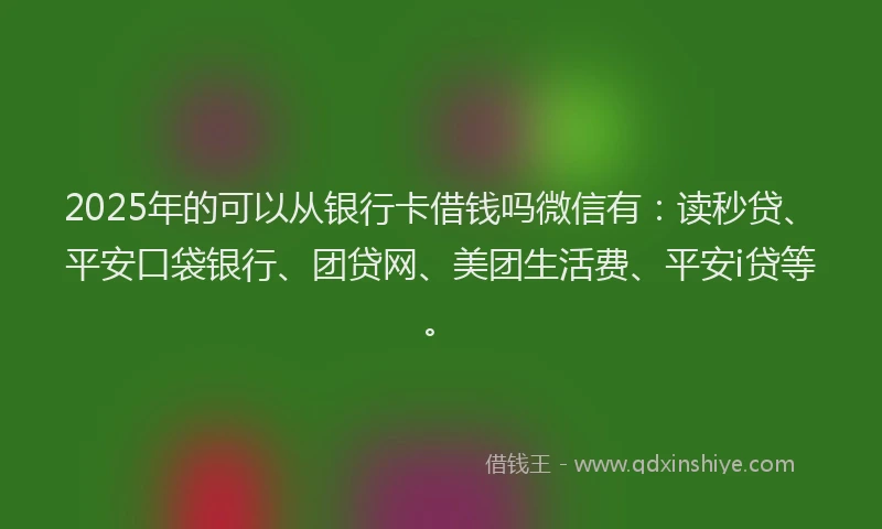 2025年的可以从银行卡借钱吗微信有：读秒贷、平安口袋银行、团贷网、美团生活费、平安i贷等。