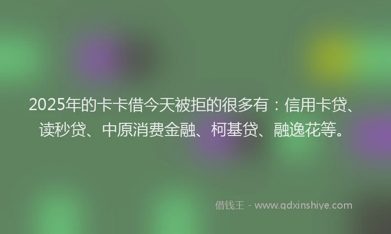 2025年的卡卡借今天被拒的很多有：信用卡贷、读秒贷、中原消费金融、柯基贷、融逸花等。