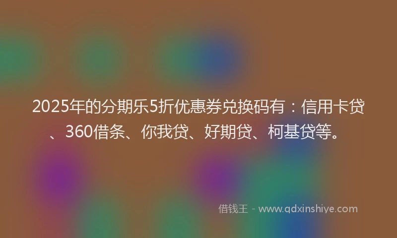 2025年的分期乐5折优惠券兑换码有：信用卡贷、360借条、你我贷、好期贷、柯基贷等。