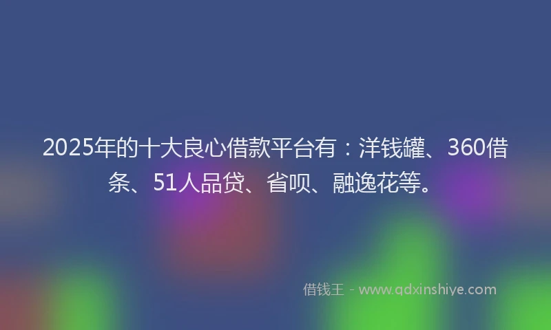 2025年的十大良心借款平台有：洋钱罐、360借条、51人品贷、省呗、融逸花等。