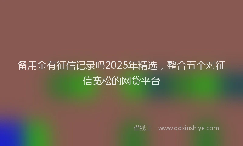 备用金有征信记录吗2025年精选，整合五个对征信宽松的网贷平台
