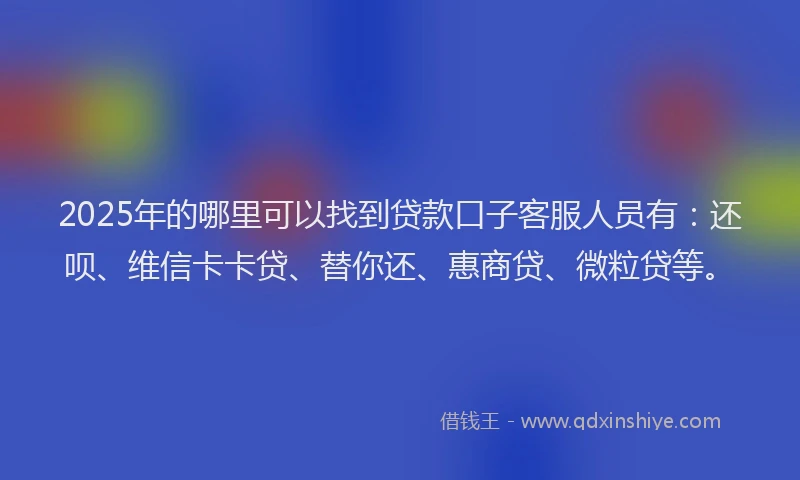 2025年的哪里可以找到贷款口子客服人员有：还呗、维信卡卡贷、替你还、惠商贷、微粒贷等。