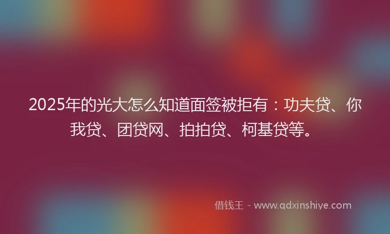 2025年的光大怎么知道面签被拒有：功夫贷、你我贷、团贷网、拍拍贷、柯基贷等。