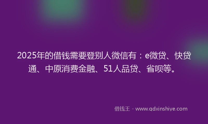 2025年的借钱需要登别人微信有：e微贷、快贷通、中原消费金融、51人品贷、省呗等。