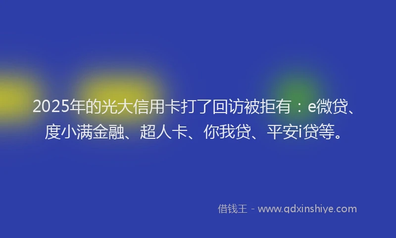 2025年的光大信用卡打了回访被拒有：e微贷、度小满金融、超人卡、你我贷、平安i贷等。