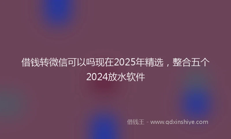 借钱转微信可以吗现在2025年精选，整合五个2024放水软件