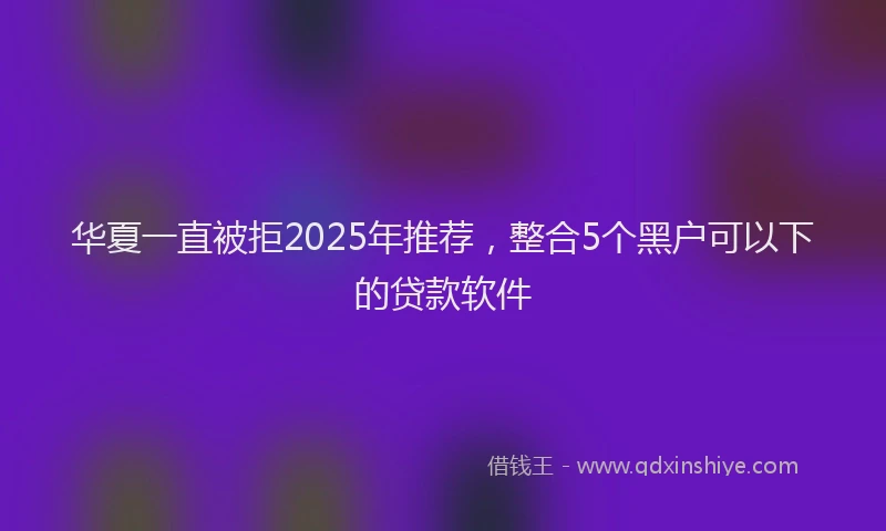 华夏一直被拒2025年推荐，整合5个黑户可以下的贷款软件