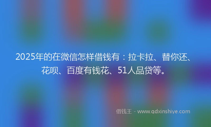 2025年的在微信怎样借钱有：拉卡拉、替你还、花呗、百度有钱花、51人品贷等。