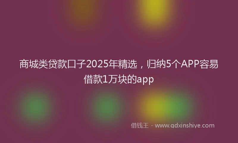 商城类贷款口子2025年精选，归纳5个APP容易借款1万块的app