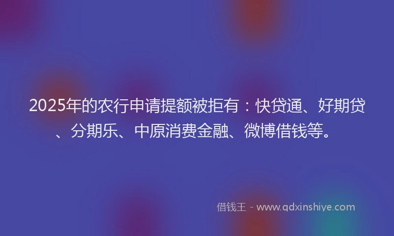 2025年的农行申请提额被拒有：快贷通、好期贷、分期乐、中原消费金融、微博借钱等。