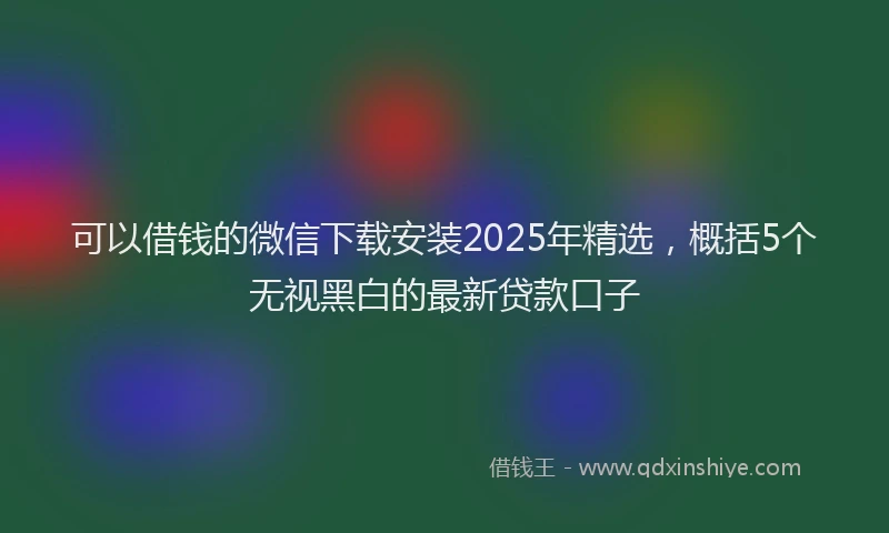 可以借钱的微信下载安装2025年精选，概括5个无视黑白的最新贷款口子