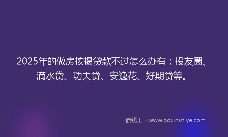 2025年的做房按揭贷款不过怎么办有：投友圈、滴水贷、功夫贷、安逸花、好期贷等。