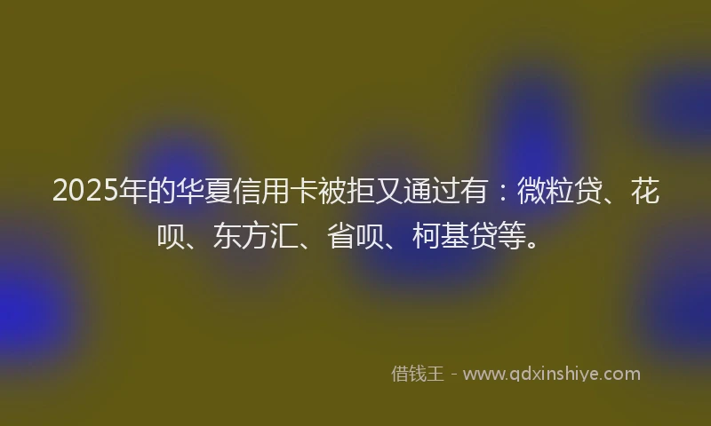 2025年的华夏信用卡被拒又通过有：微粒贷、花呗、东方汇、省呗、柯基贷等。