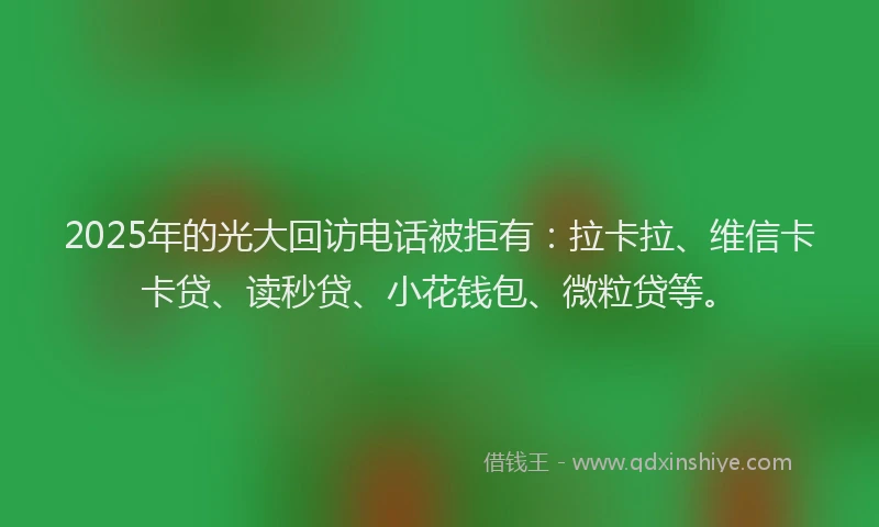 2025年的光大回访电话被拒有：拉卡拉、维信卡卡贷、读秒贷、小花钱包、微粒贷等。