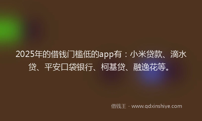 2025年的借钱门槛低的app有：小米贷款、滴水贷、平安口袋银行、柯基贷、融逸花等。
