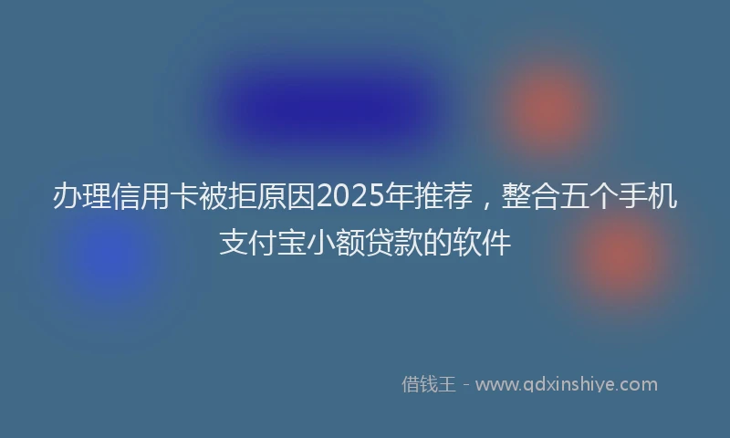 办理信用卡被拒原因2025年推荐，整合五个手机支付宝小额贷款的软件