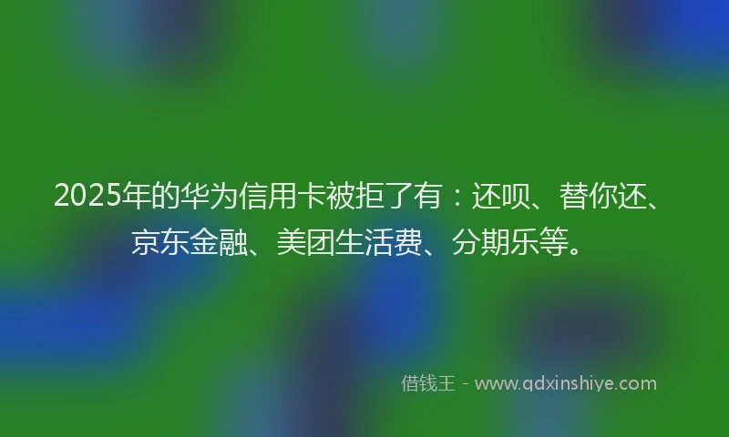 2025年的华为信用卡被拒了有：还呗、替你还、京东金融、美团生活费、分期乐等。