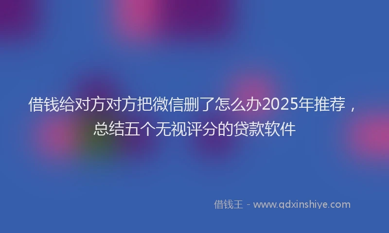 借钱给对方对方把微信删了怎么办2025年推荐，总结五个无视评分的贷款软件
