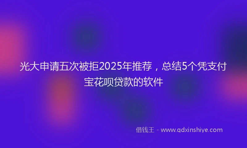 光大申请五次被拒2025年推荐，总结5个凭支付宝花呗贷款的软件