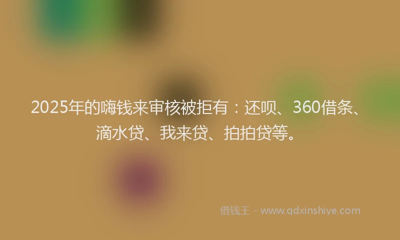 2025年的嗨钱来审核被拒有：还呗、360借条、滴水贷、我来贷、拍拍贷等。