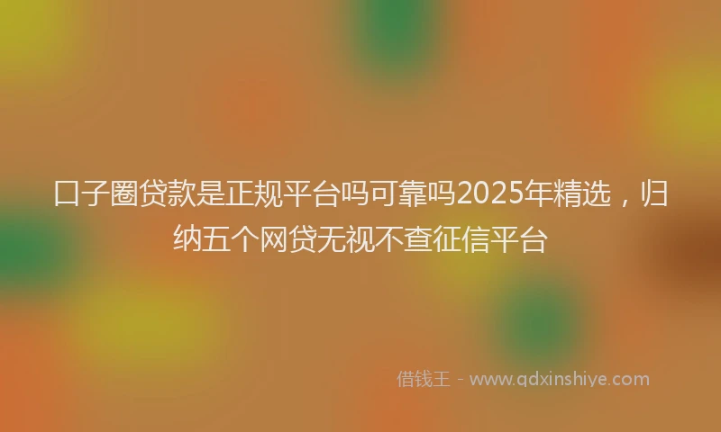 口子圈贷款是正规平台吗可靠吗2025年精选，归纳五个网贷无视不查征信平台