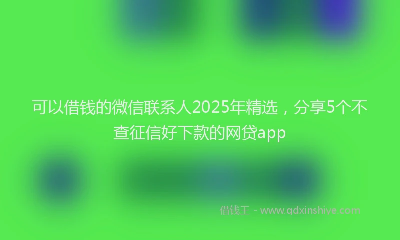 可以借钱的微信联系人2025年精选，分享5个不查征信好下款的网贷app