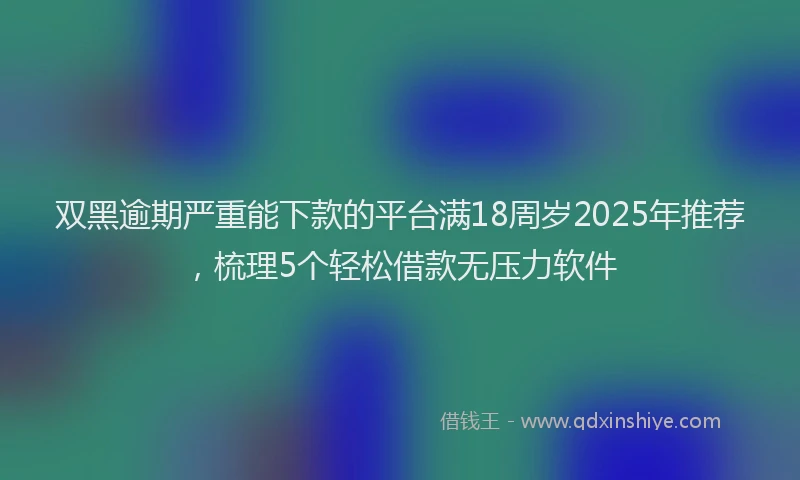 双黑逾期严重能下款的平台满18周岁2025年推荐，梳理5个轻松借款无压力软件