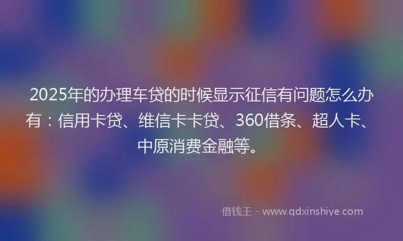 2025年的办理车贷的时候显示征信有问题怎么办有：信用卡贷、维信卡卡贷、360借条、超人卡、中原消费金融等。