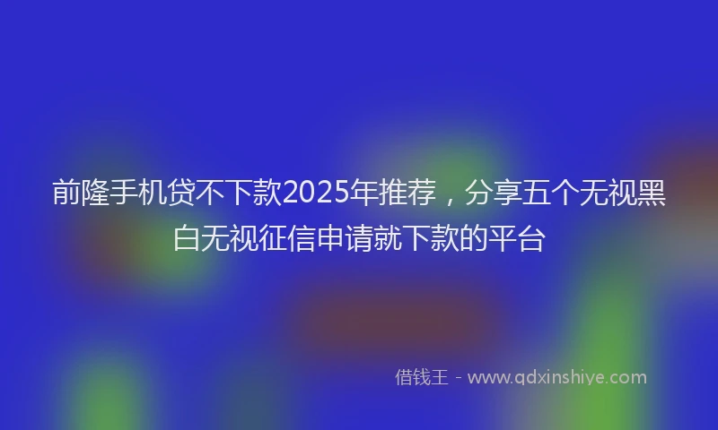 前隆手机贷不下款2025年推荐，分享五个无视黑白无视征信申请就下款的平台