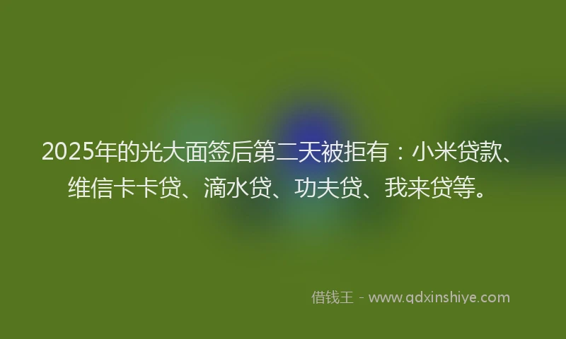 2025年的光大面签后第二天被拒有：小米贷款、维信卡卡贷、滴水贷、功夫贷、我来贷等。