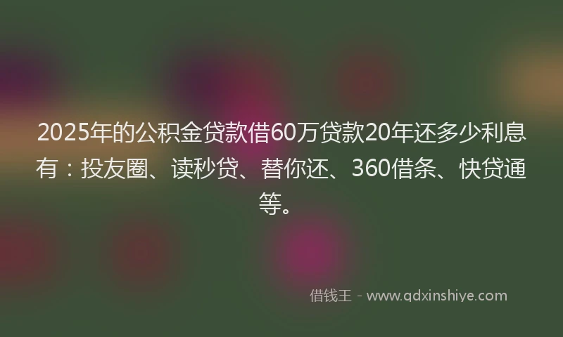 2025年的公积金贷款借60万贷款20年还多少利息有：投友圈、读秒贷、替你还、360借条、快贷通等。